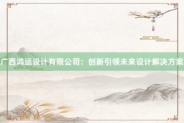 广西鸿运设计有限公司：创新引领未来设计解决方案