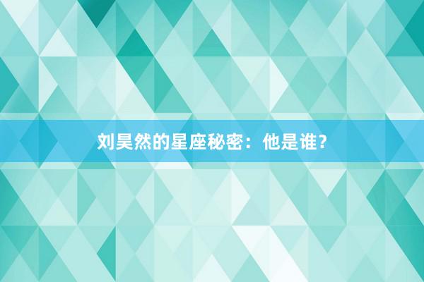 刘昊然的星座秘密：他是谁？