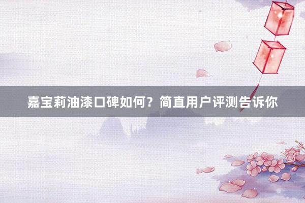 嘉宝莉油漆口碑如何？简直用户评测告诉你